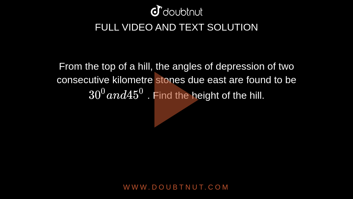 From the top of a hill, the angles of depression of two consecutive
  kilometre stones due east are found to be `30^0a n d45^0`
. Find the height of the hill.