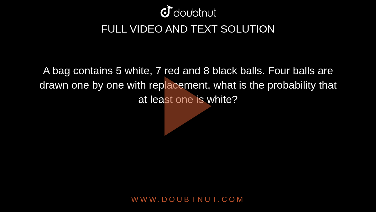 A bag contains 5 white, 7 red and 8 black balls. Four balls are drawn
  one by one with replacement, what is the probability that at least one is
  white?