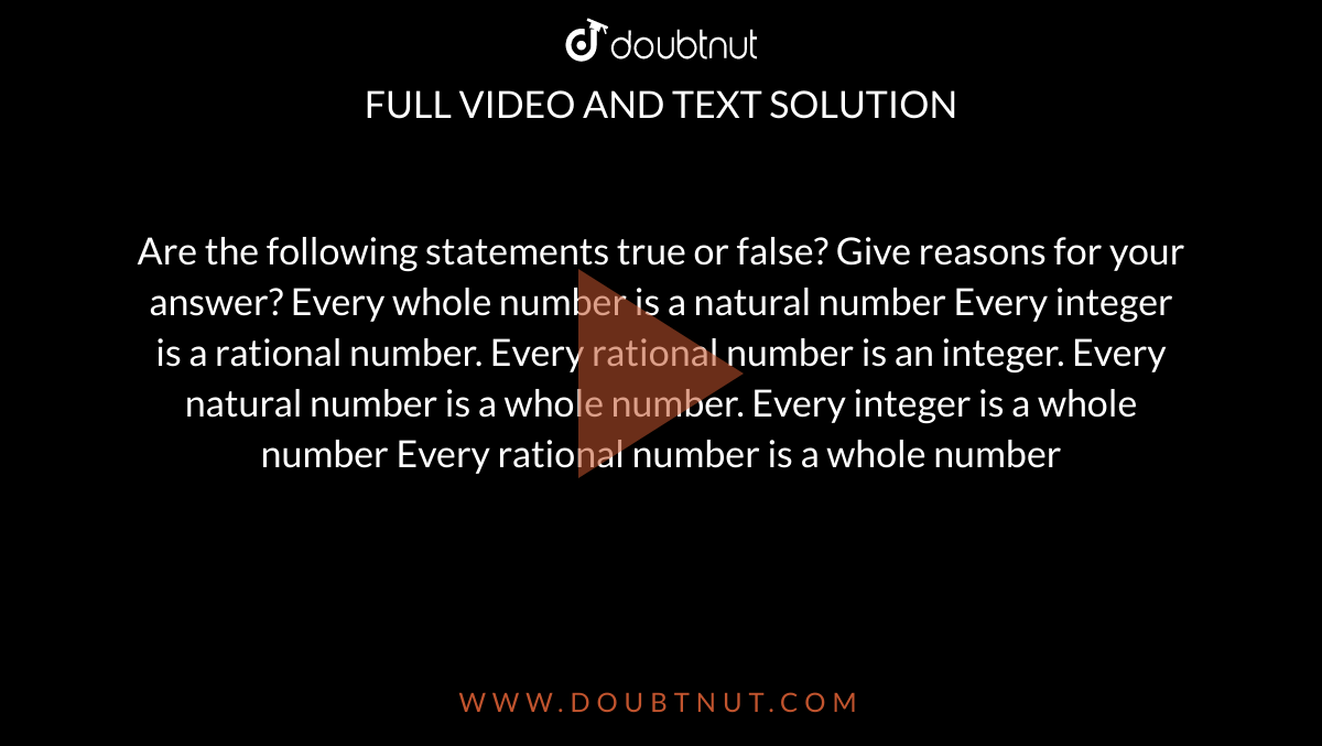 Are the following statements true or false? Give
  reasons for your answer?
Every whole number is a natural number
Every integer is a rational number.
Every rational number is an integer.
Every natural number is a whole number.
Every integer is a whole number
Every rational number is a whole number
