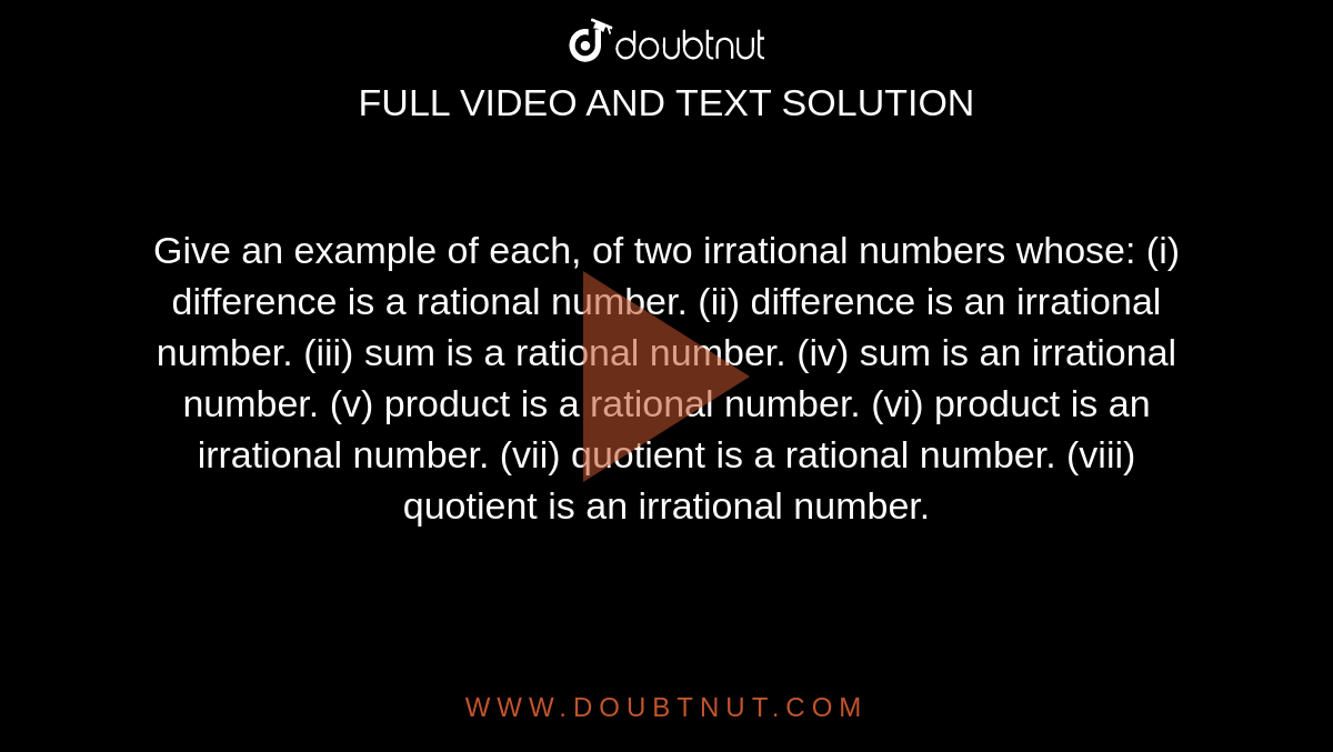 Give an example of each, of two irrational numbers
  whose:
(i) difference is a rational number.
(ii) difference is an irrational number.
(iii) sum is a rational number.
(iv) sum is an irrational number.
(v) product is a rational number.
(vi) product is an irrational number.
(vii) quotient is a rational number.
(viii) quotient is an irrational number.