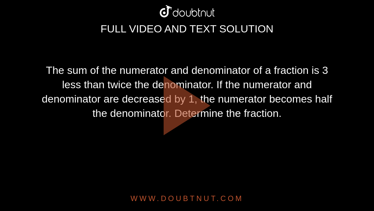 The sum of the
  numerator and denominator of a fraction is 3 less than twice the denominator.
  If the numerator and denominator are decreased by 1, the numerator becomes
  half the denominator. Determine the fraction.