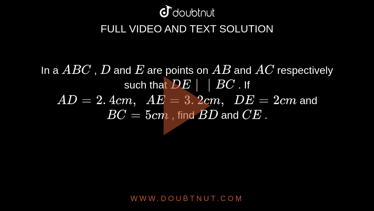 In a ` A B C`
, `D`
and `E`
are points
  on `A B`
and `A C`
respectively
  such that `D E||B C`
. If `A D=2. 4 c m ,\ \ A E=3. 2 c m ,\ \ D E=2c m`
and `B C=5c m`
, find `B D`
and `C E`
.