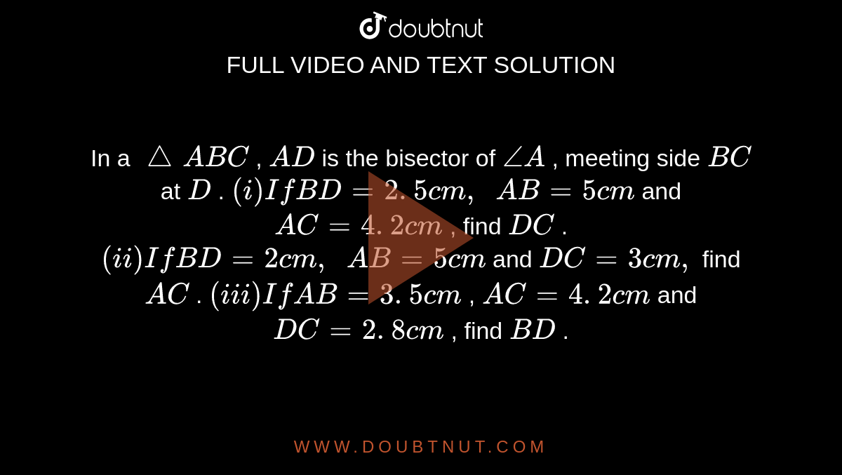 In a `/_\ A B C`
, `A D`
is the
  bisector of `/_A`
, meeting
  side `B C`
at `D`
.
`(i) If B D=2. 5 c m ,\ \ A B=5c m`
and `A C=4. 2 c m`
, find `D C`
.
`(ii) If B D=2c m ,\ \ A B=5c m`
and `D C=3c m ,`
find `A C`
.
`(iii) If A B=3. 5 c m`
, `A C=4. 2 c m`
and `D C=2. 8 c m`
, find `B D`
.