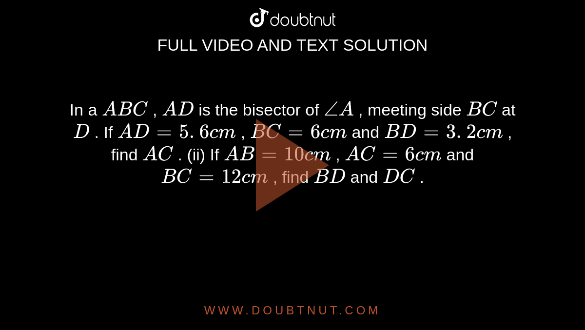 In a ` A B C`
, `A D`
is the
  bisector of `/_A`
, meeting
  side `B C`
at `D`
.
If `A D=5. 6 c m`
, `B C=6c m`
and `B D=3. 2 c m`
, find `A C`
.
(ii) If `A B=10 c m`
, `A C=6c m`
and `B C=12 c m`
, find `B D`
and `D C`
.