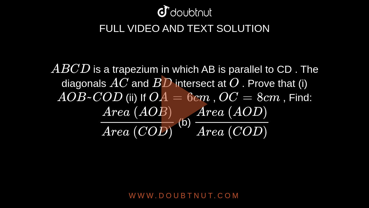 `A B C D`
is a
  trapezium in which AB is parallel to CD
. The
  diagonals `A C`
and `B D`
intersect
  at `O`
. Prove
  that (i) ` A O B ~  C O D`
(ii) If `O A=6c m`
, `O C=8c m`
, Find:
`(A r e a\ ( A O B))/(A r e a\ ( C O D))`
(b) `(A r e a\ ( A O D))/(A r e a\ ( C O D))`