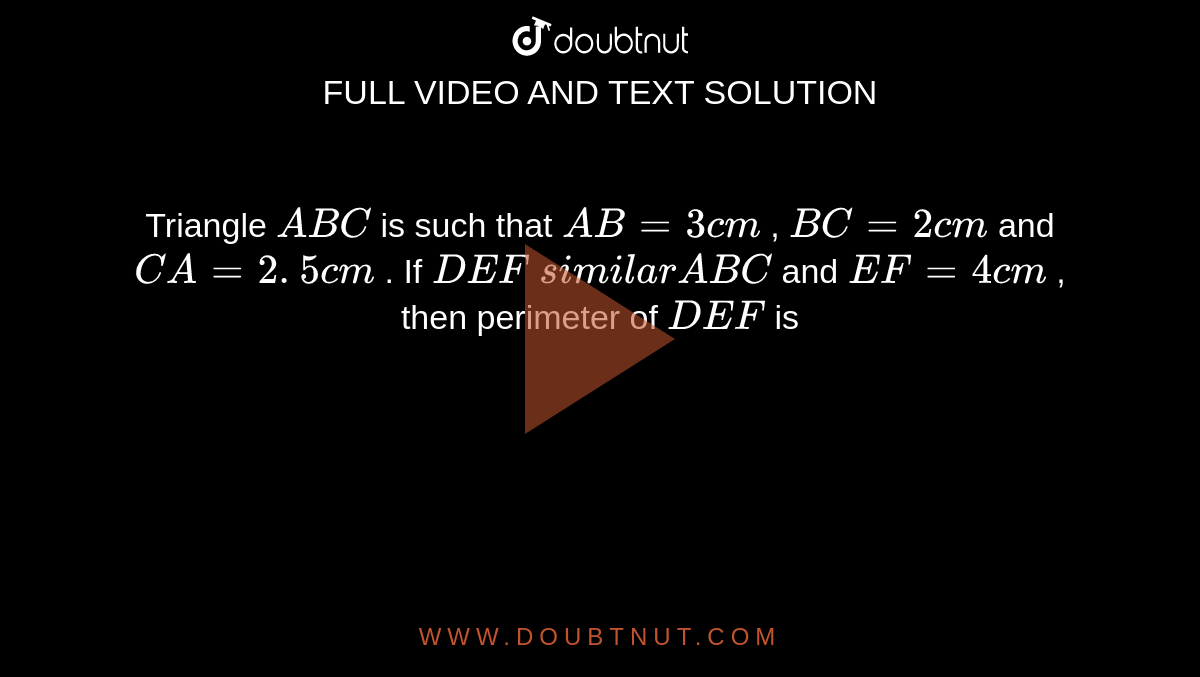 Triangle `ABC`
is such
  that `A B=3c m`
, `B C=2c m`
and `C A=2. 5 c m`
. If ` D E F ` `similar ``A B C`
and `E F=4c m`
, then
  perimeter of ` D E F`
is
