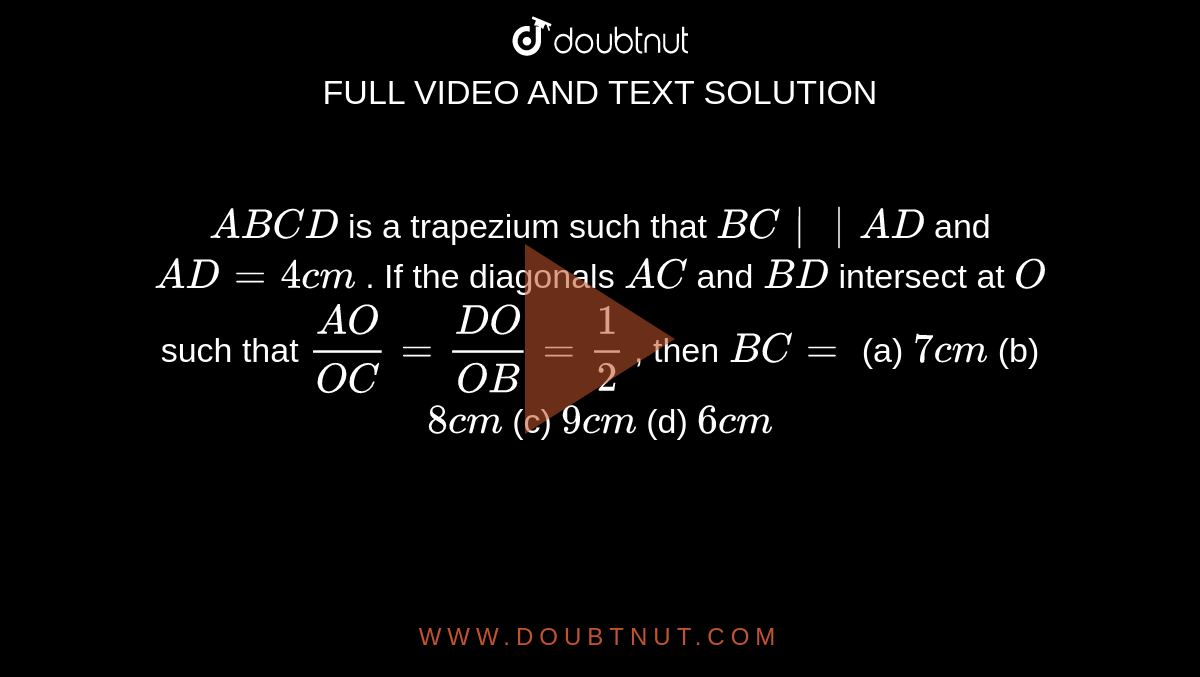 `A B C D`
is a
  trapezium such that `B C || A D`
and `A D=4c m`
. If the
  diagonals `A C`
and `B D`
intersect
  at `O`
such that `(A O)/(O C)=(D O)/(O B)=1/2`
, then `B C=`

(a) `7c m`
(b) `8c m`
(c) `9c m`
(d) `6c m`