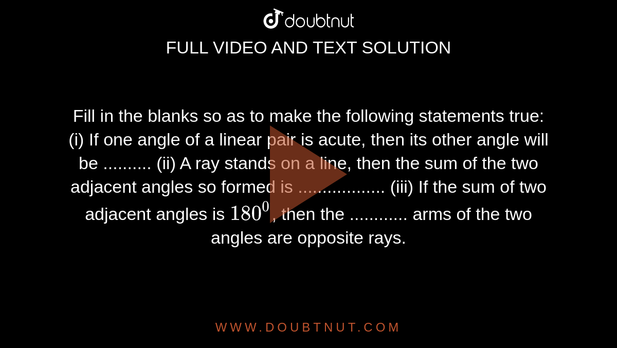 Fill in the blanks so as to make the following statements true:
(i) If one angle of a linear pair is acute, then its other angle will be ..........
(ii) A ray stands on a line, then the sum of the two adjacent angles so formed is ..................
(iii) If the sum of two adjacent angles is `180^0`, then the ............ arms of the two angles are opposite rays.