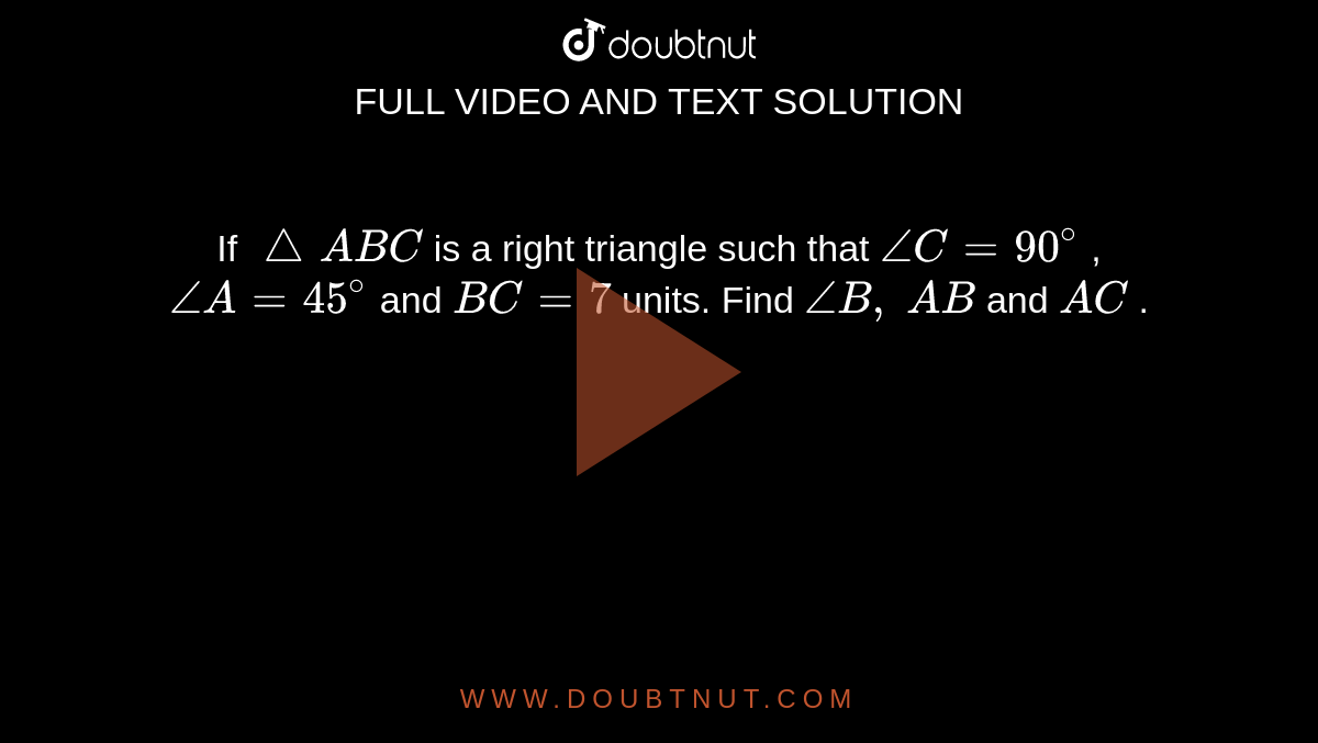 If `/_\A B C`
is a right
  triangle such that `/_C=90^@`
, `/_A=45^@`
and `B C=7`
units. Find
  `/_B ,\ A B`
and `A C`
.