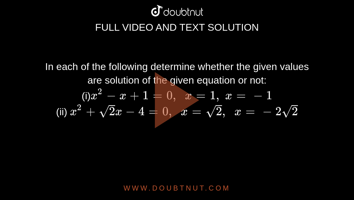 In each of
  the following determine whether the given values are solution of the given
  equation or not:
<br>
(i)`x^2-x+1=0,\ \ x=1,\ x=-1`
<br>
(ii) `x^2+sqrt(2)x-4=0,\ \ x=sqrt(2),\ \ x=-2sqrt(2)`