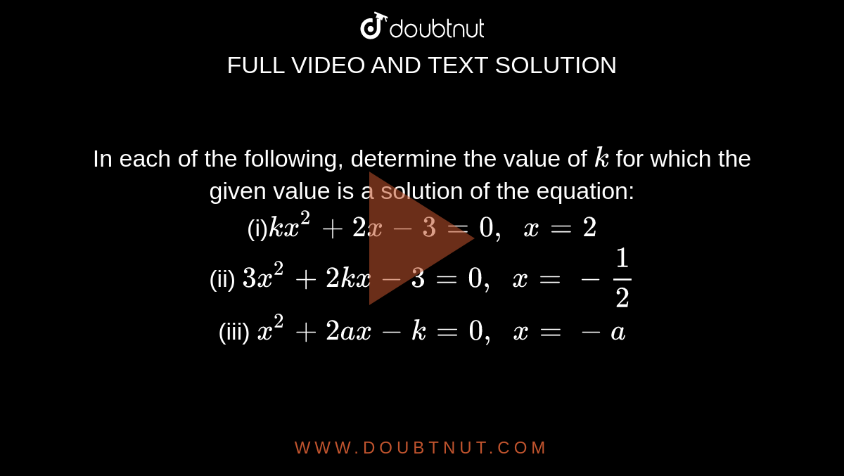 In each of
  the following, determine the value of `k`
for which
  the given value is a solution of the equation:
<br>
(i)`k x^2+2x-3=0,\ \ x=2`
<br>
(ii) `3x^2+2k x-3=0,\ \ x=-1/2`
<br>
(iii) `x^2+2a x-k=0,\ \ x=-a`