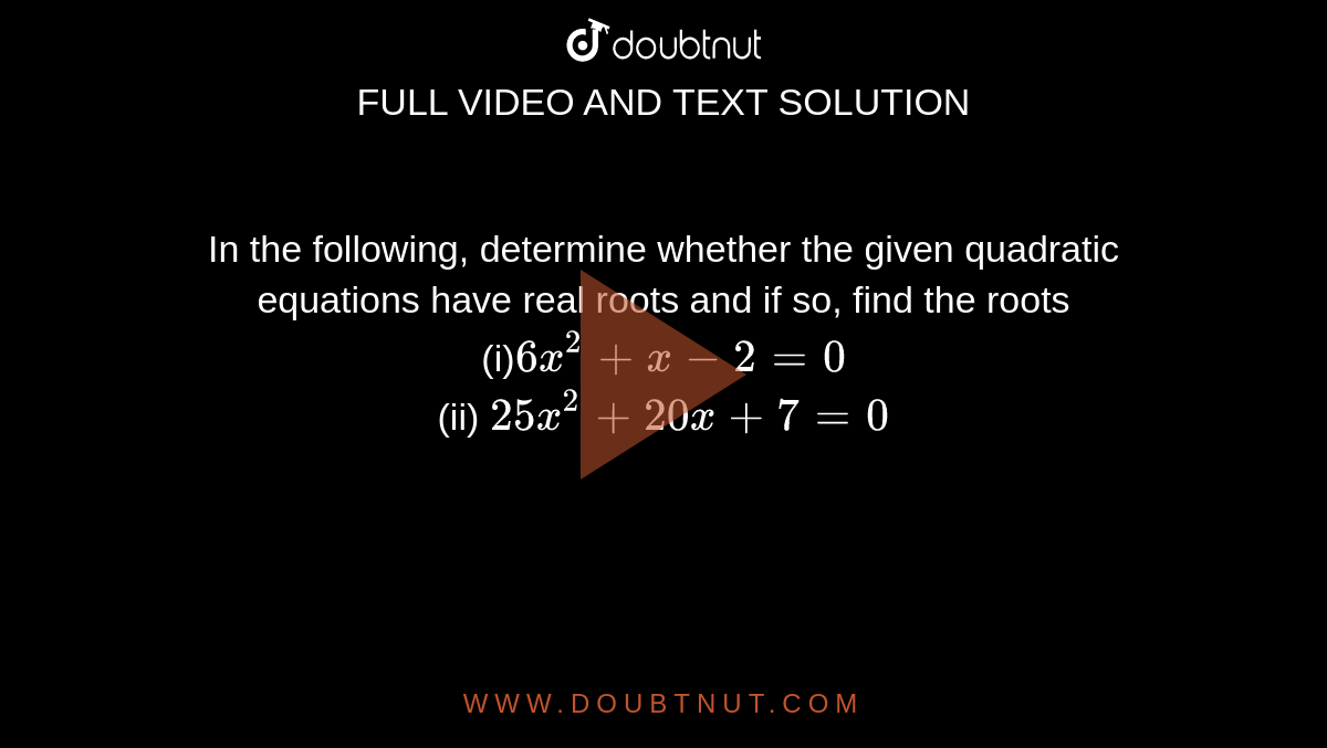 In the
  following, determine whether the given quadratic equations have real roots
  and if so, find the roots
<br>
(i)`6x^2+x-2=0`
<br>
(ii) `25 x^2+20 x+7=0`