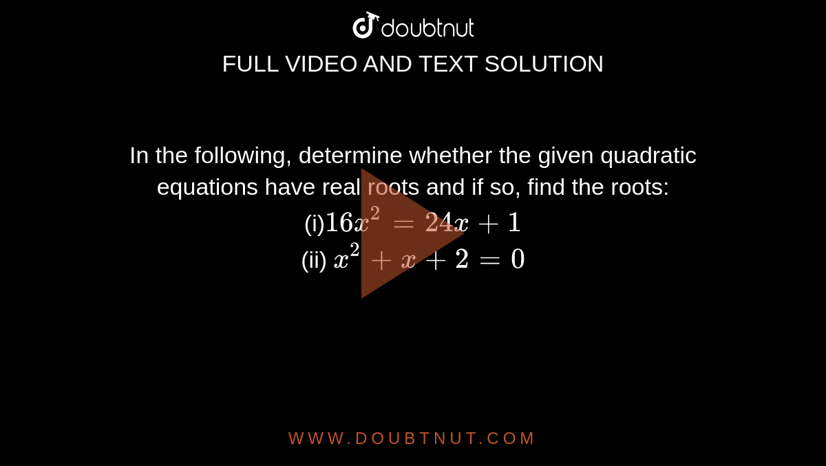 In the
  following, determine whether the given quadratic equations have real roots
  and if so, find the roots:
<br>
(i)`16 x^2=24 x+1`
<br>
(ii) `x^2+x+2=0`