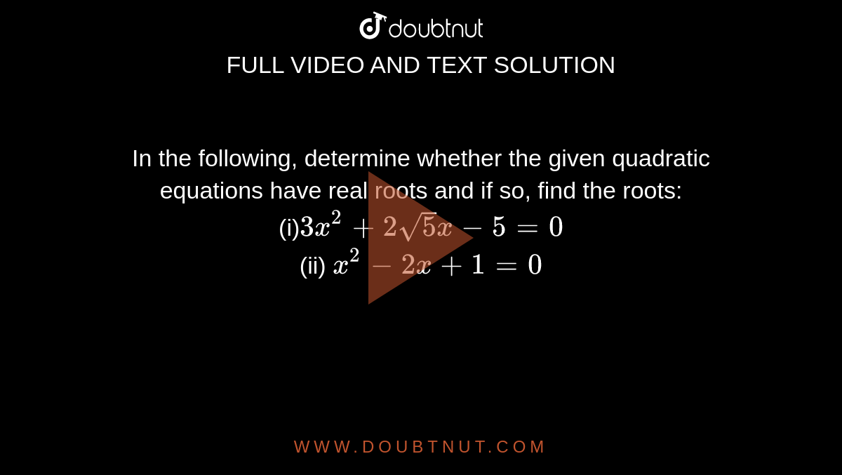 In the
  following, determine whether the given quadratic equations have real roots
  and if so, find the roots:
<br>
(i)`3x^2+2sqrt(5)x-5=0`
<br>
(ii) `x^2-2x+1=0`
