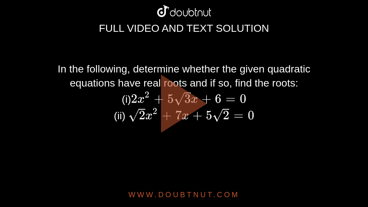 In the
  following, determine whether the given quadratic equations have real roots
  and if so, find the roots:
<br>
(i)`2x^2+5sqrt(3)x+6=0`
<br>
(ii) `sqrt(2)x^2+7x+5sqrt(2)=0`