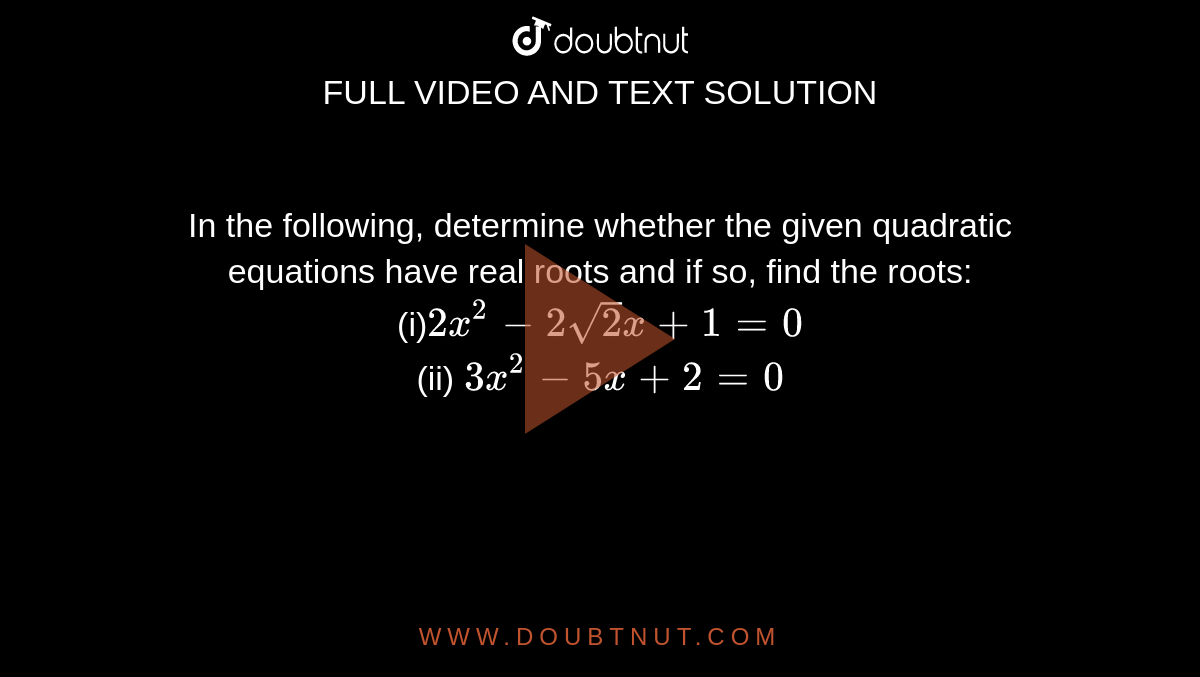 In the
  following, determine whether the given quadratic equations have real roots
  and if so, find the roots:
<br>
(i)`2x^2-2sqrt(2)x+1=0`
<br>
(ii) `3x^2-5x+2=0`