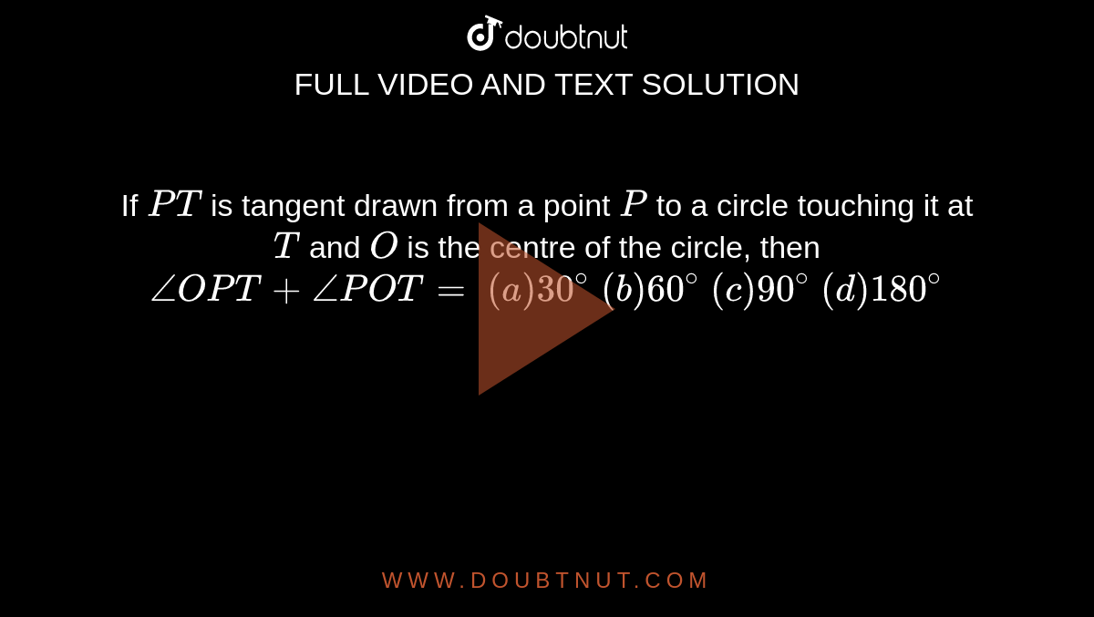 If `P T`
is tangent
  drawn from a point `P`
to a circle
  touching it at `T`
and `O`
is the
  centre of the circle, then `/_O P T+/_P O T=`

`(a) 30^@`
 `(b) 60^@`
 `(c) 90^@`
 `(d) 180^@`