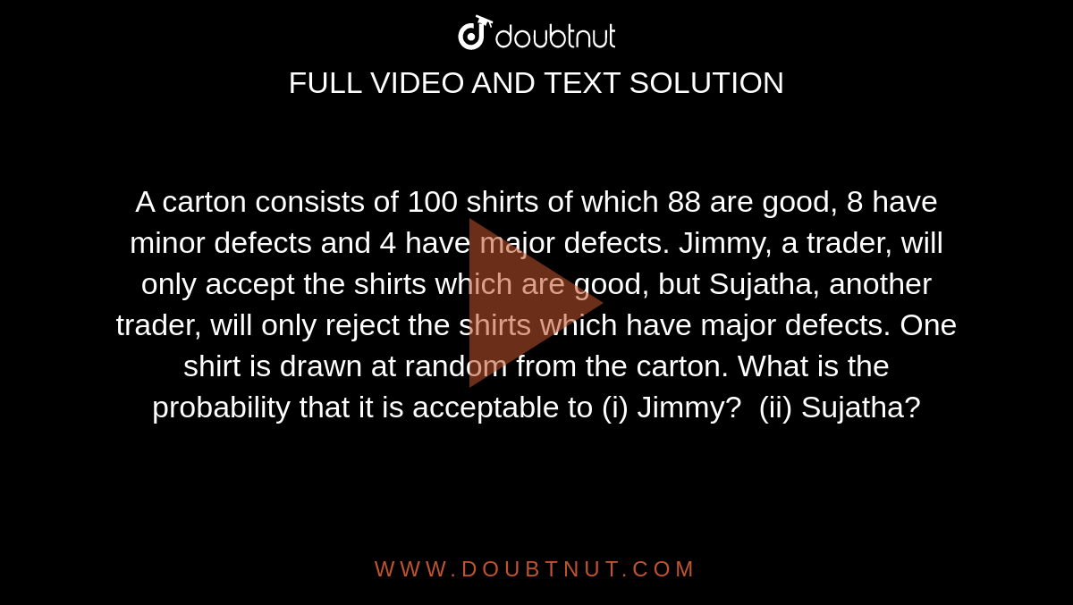 A carton
  consists of 100 shirts of which 88 are good, 8 have minor defects and 4 have
  major defects. Jimmy, a trader, will only accept the shirts which are good,
  but Sujatha, another trader, will only reject the shirts which have major
  defects. One shirt is drawn at random from the carton. What is the
  probability that it is acceptable to (i) Jimmy?  (ii) Sujatha?