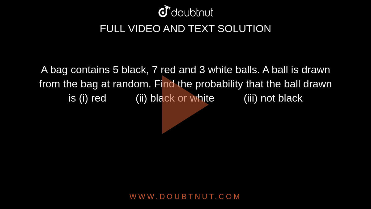 A bag
  contains 5 black, 7 red and 3 white balls. A ball is drawn from the bag at
  random. Find the probability that the ball drawn is
(i)
  red          (ii) black or white          (iii) not black