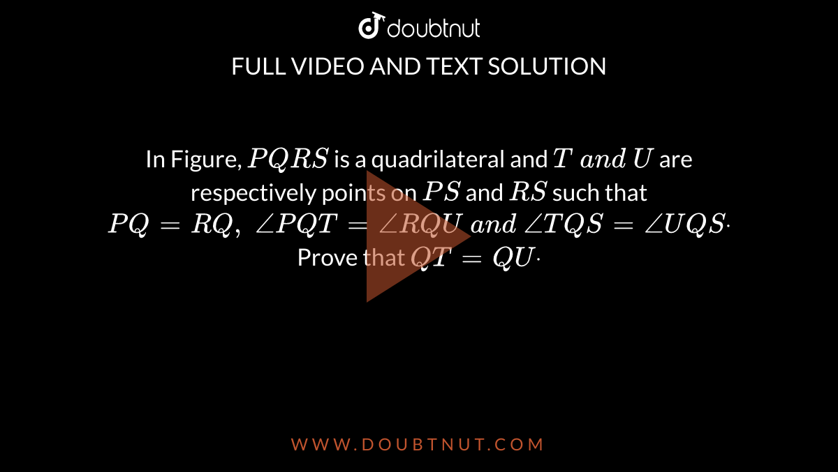 In Figure, `P Q R S`
is a quadrilateral and `T\ a n d\ U`
are respectively points
  on `P S`
and `R S`
such that `P Q=R Q ,\ /_P Q T=/_R Q U\ a n d\ /_T Q S=/_U Q Sdot`
Prove that `Q T=Q Udot`