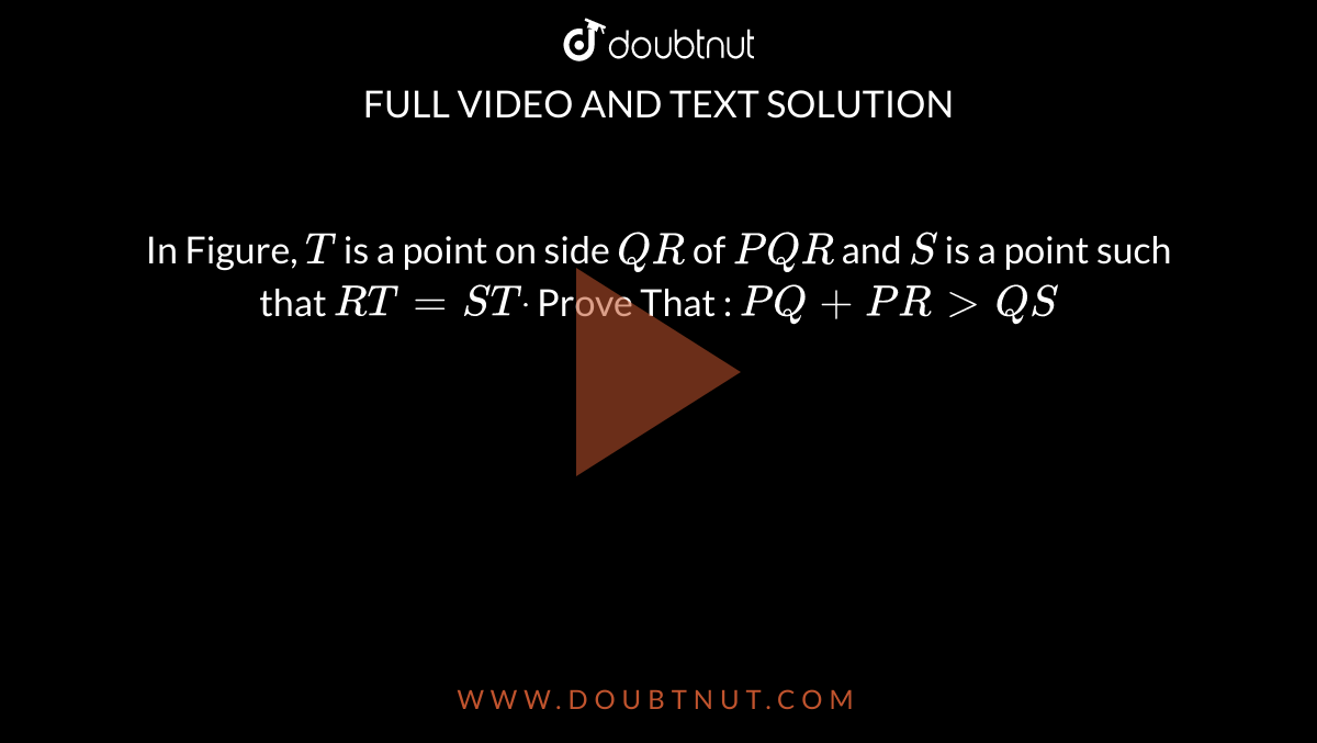 In Figure, `T`
is a point on side `Q R`
of ` P Q R`
and `S`
is a point such that `R T=S Tdot`

Prove That : `P Q+P R > Q S`