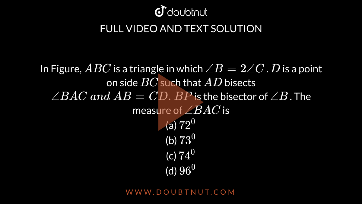 In Figure, `A B C`
is a triangle in which `/_B=2/_C`
. `D`
is a point on side `B C`
such that `A D`
bisects `/_B A C\ a n d\ A B=C D. B P`
is the bisector of `/_B`
. The measure of `/_B A C`
is
<br> (a) `72^0`
 <br> (b)
  `73^0`
 <br> (c) `74^0`
 <br> (d)
  `96^0`
