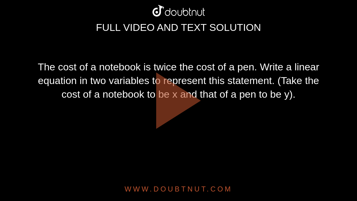 The cost of a notebook is twice the cost of a pen. Write a linear equation in two variables to represent this statement. (Take the cost of a notebook to be x and that of a pen to be y). 