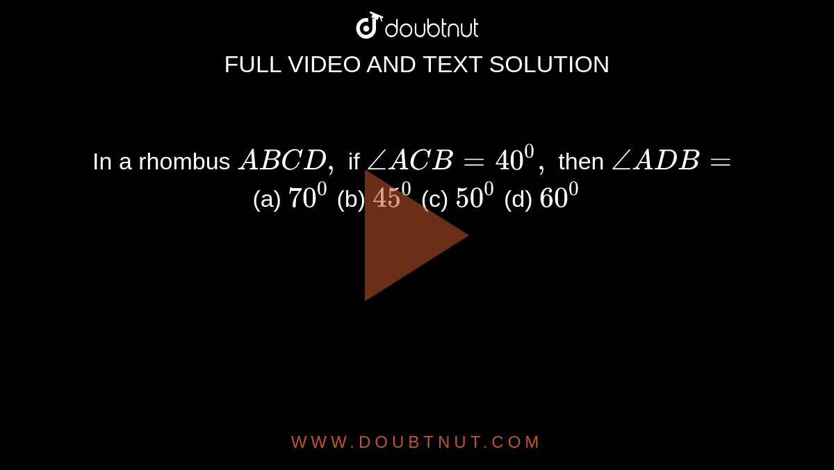 In a rhombus `A B C D ,`
if `/_A C B=40^0,`
then `/_A D B=`(a)

`70^0`
 (b)
  `45^0`
 (c)
  `50^0`
 (d)
  `60^0`