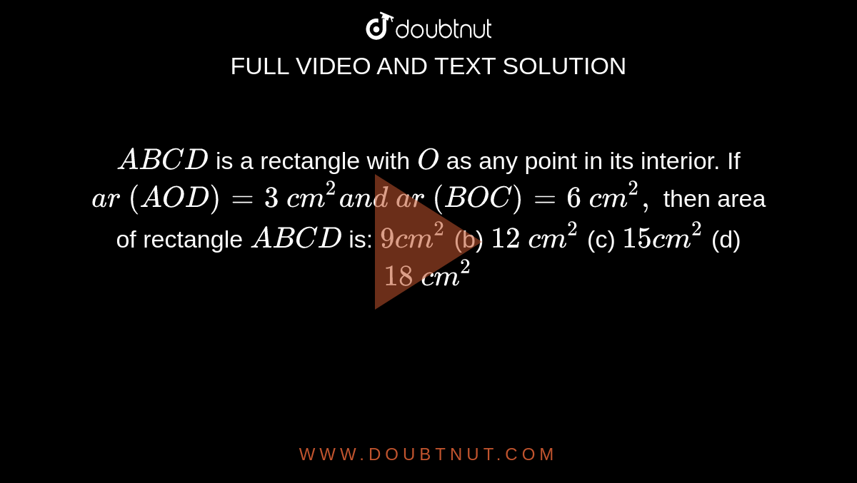 `A B C D`
is a
  rectangle with `O`
as any point in its interior. If `a r\ ( A O D)=3\ c m^2a n d\ a r\ ( B O C)=6\ c m^2,`
then area
  of rectangle `A B C D`
is:
`9c m^2`
 (b)
  `12\ c m^2`
 (c)
  `15 c m^2`
 (d)
  `18\ c m^2`