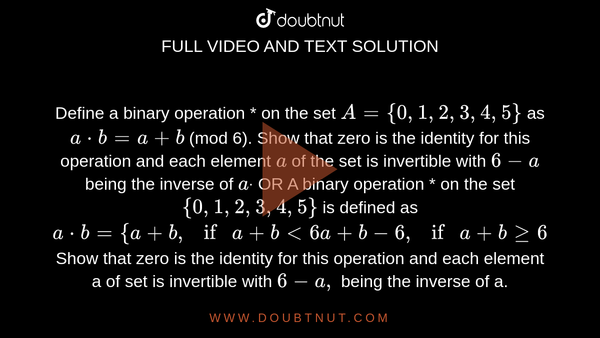 Define a binary operation * on the set `A={0,1,2,3,4,5}`
as `a*b=a+b`
(mod 6).
  Show that zero is the identity for this operation and each element `a`
of the set is invertible with `6-a`
being the inverse of `adot`

OR
A binary operation * on the set `{0,1,2,3,4,5}`
is defined as 
`a*b={a+b ,ifa+b<6a+b-6,ifa+bgeq6`

Show that zero is the identity for this operation and each element a
  of set is invertible with `6-a ,`
being the inverse of a.