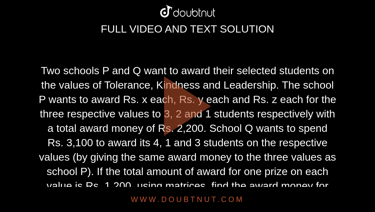 Two schools P and Q want to award their selected
  students on the values of Tolerance, Kindness and Leadership. The school P
  wants to award Rs. x each, Rs. y each and Rs. z each for the three respective values to 3, 2 and 1
  students respectively with a total award money of Rs. 2,200. School Q wants to spend Rs. 3,100 to award its 4, 1 and 3 students on the
  respective values (by giving the same award money to the three values as
  school P). If the total amount of award for one prize on each value is Rs. 1,200, using matrices, find the award money for each
  value.
Apart from these three values, suggest one more value
  which should be considered for award.