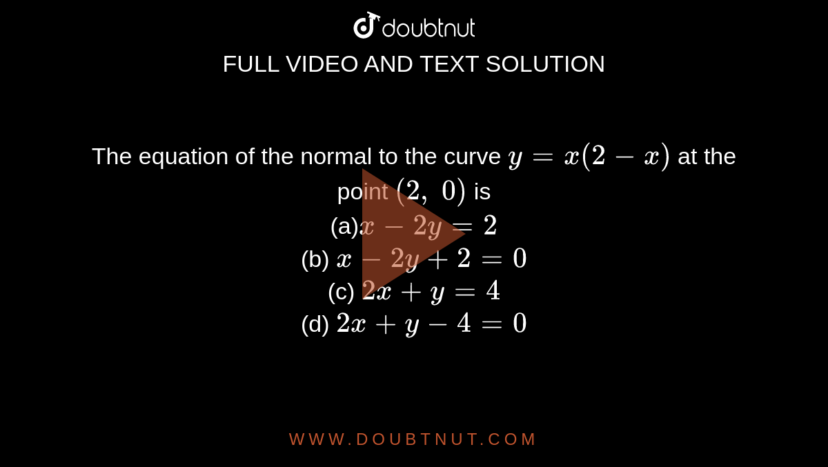 The equation of the
  normal to the curve `y=x(2-x)`
at the point `(2,\ 0)`
is<br>
(a)`x-2y=2`<br>
(b) `x-2y+2=0`<br>

(c) `2x+y=4`<br>
(d) `2x+y-4=0`