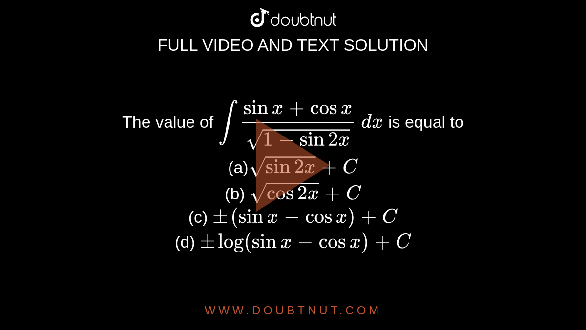 The value of `int(sinx+cosx)/(sqrt(1-sin2x))\ dx`
is equal to
<br>(a)`sqrt(sin2x)+C`<br>
(b) `sqrt(cos2x)+C`<br>

(c) `+-(sinx-cosx)+C`<br>
(d) `+-log(sinx-cosx)+C`