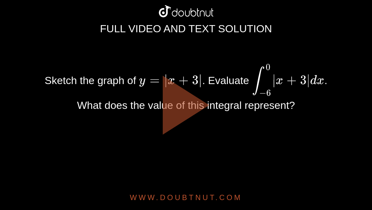 Sketch the graph of `y=|x+3|`. Evaluate `int_-6^0 |x+3|dx`. What does the value of this integral represent?