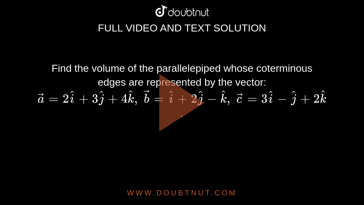 Find the volume of
  the parallelepiped whose coterminous edges are represented by the vector: ` vec a=2 hat i+3 hat j+4 hat k ,\  vec b= hat i+2 hat j- hat k ,\  vec c=3 hat i- hat j+2 hat k`
.
