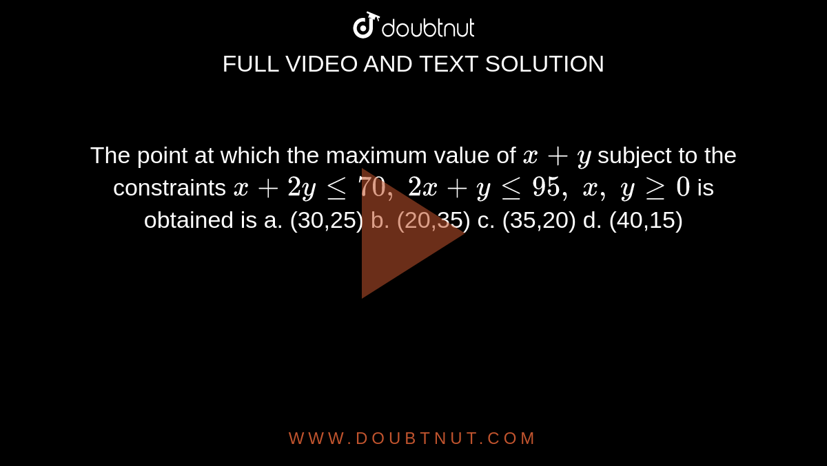 The point at which the maximum value of `x+y`
subject to the constraints `x+2ylt=70 ,\ 2x+ylt=95 ,\ x ,\ ygeq0`
is obtained is
a. (30,25) b. (20,35)
  c. (35,20) d. (40,15)