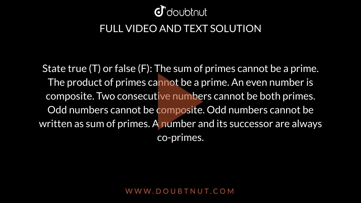 State true (T) or false (F):
The sum of primes cannot be a prime.
The product of primes cannot be a prime.
An even number is composite.
Two consecutive numbers cannot be both primes.
Odd numbers cannot be composite.
Odd numbers cannot be written as sum of primes.
A number and its successor are always
  co-primes.