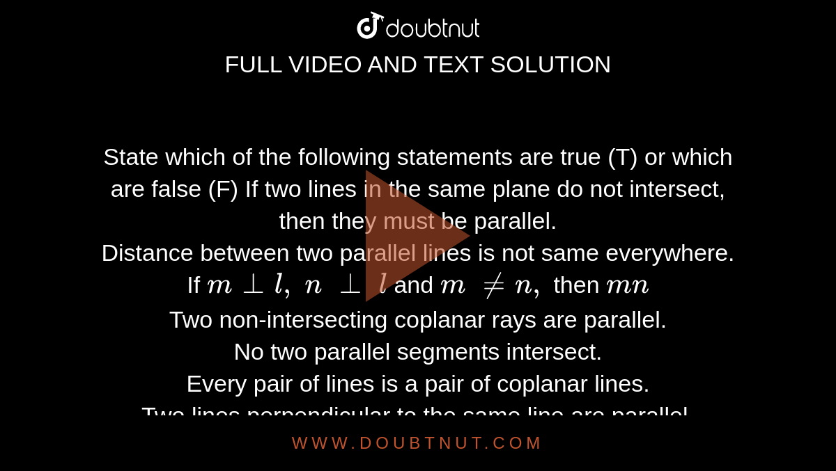State which of the following statements are
  true (T) or which are false (F)
If two lines in the same plane do not
  intersect, then they must be parallel.<br>
Distance between two parallel lines is not same
  everywhere.<br>
If `m_|_l ,\ n\ _|_\ l`
and `m\ !=n ,`
then `m  n`<br>

Two non-intersecting coplanar rays are
  parallel.<br>



No two parallel segments intersect.<br>
Every pair of lines is a pair of coplanar
  lines.<br>
Two lines perpendicular to the same line are
  parallel. <br>
A line perpendicular to one of two parallel
  lines is perpendicular to the other.