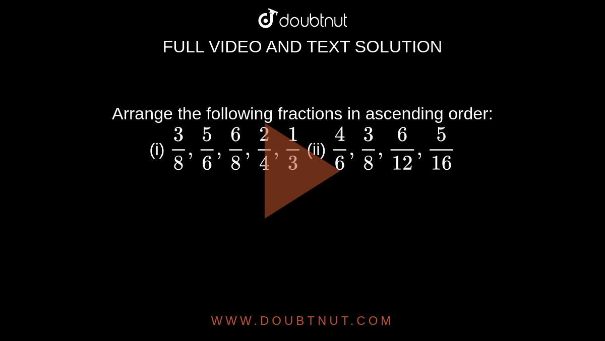 Arrange the following
  fractions in ascending order: <br>
(i) `3/8,5/6,6/8,2/4,1/3`
 (ii) `4/6,3/8,6/(12),5/(16)`
