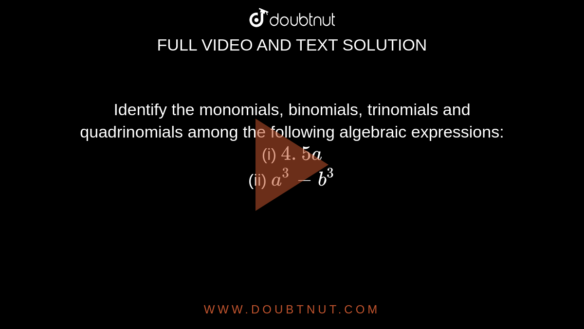 Identify the monomials,
  binomials, trinomials and quadrinomials among the following algebraic
  expressions:
<br>(i) `4. 5 a`
 <br>(ii) `a^3-b^3`