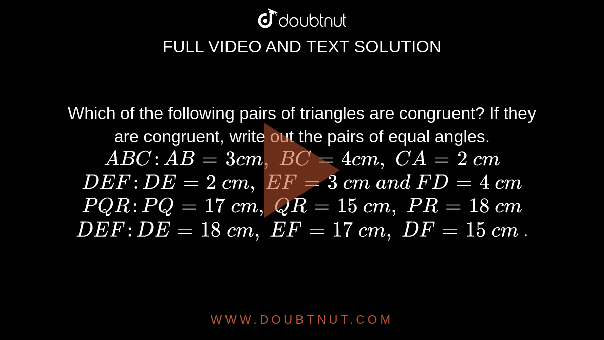 Which of the following
  pairs of triangles are congruent? If they are congruent, write out the pairs
  of equal angles.
 ` A B C : A B=3c m ,\ B C=4c m ,\ C A=2\ c m`

` D E F : D E=2\ c m ,\ E F=3\ c m\ a n d\ F D=4\ c m`

 ` P Q R : P Q=17\ c m ,\ Q R=15\ c m ,\ P R=18\ c m`

` D E F : D E=18\ c m ,\ E F=17\ c m ,\ D F=15\ c m`
.