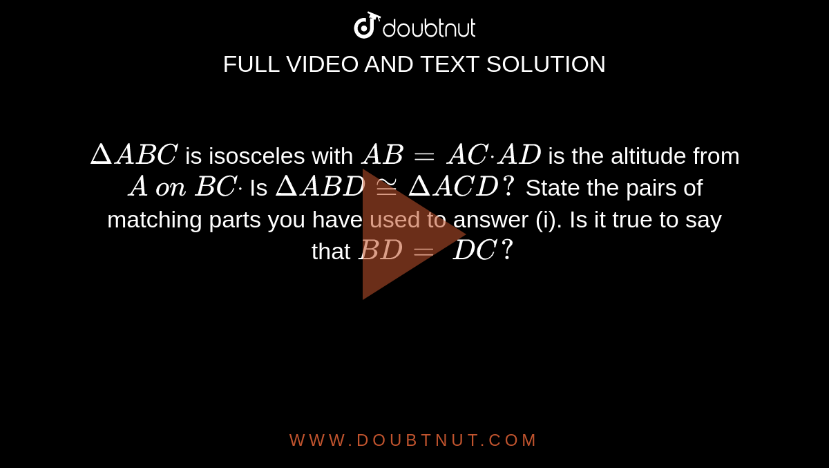 `DeltaA B C`
is isosceles with `A B=A Cdot\ A D`
is the altitude from `A\ on\ B Cdot`

Is `DeltaA B D~=DeltaA C D ?`

State the pairs of
  matching parts you have used to answer (i).
Is it true to say that `B D=\ D C ?`