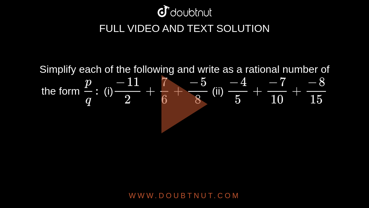 Simplify each of the following and write as a
  rational number of the form `p/q :\ `

(i)`(-11)/2+7/6+(-5)/8`

  (ii) `(-4)/5+(-7)/(10)+(-8)/(15)`