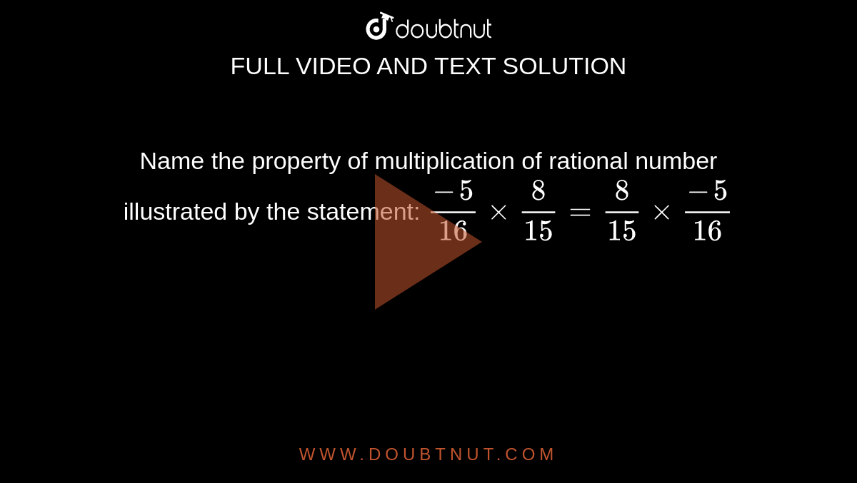 Name the property of multiplication of rational
  number illustrated by the statement:
`(-5)/(16)×8/(15)=8/(15)×(-5)/(16)`