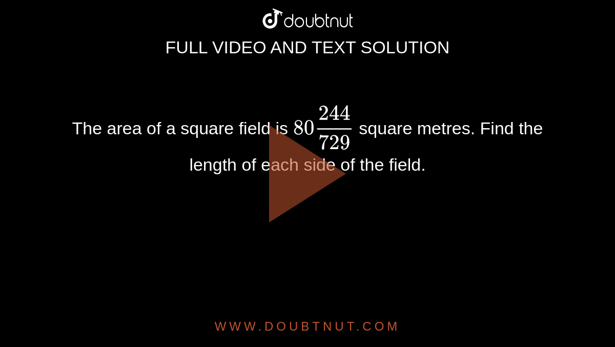 The area of a square field is `80(244)/(729)`
square metres. Find the length of each side of the
  field.