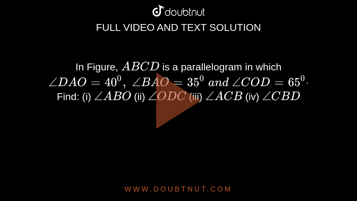 In Figure, `A B C D`
is a parallelogram in which `/_D A O=40^0,\ /_B A O=35^0\ a n d\ /_C O D=65^0dot`
Find:
(i) `/_A B O\ `

  (ii) `/_O D C`

  (iii) `/_A C B`

  (iv) `/_C B D`