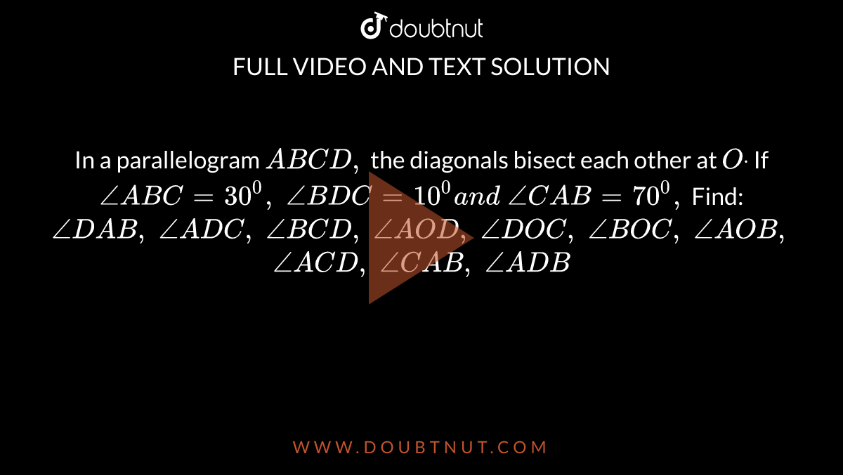 In a parallelogram `A B C D ,`
the diagonals bisect each other at `Odot`
If `/_A B C=30^0,\ /_B D C=10^0a n d\ /_C A B=70^0,`
Find:
`/_D A B ,\ /_A D C ,\ /_B C D ,\ /_A O D ,\ /_D O C ,\ /_B O C ,\ /_A O B ,\ `

`/_A C D ,\ /_C A B ,\ /_A D B`