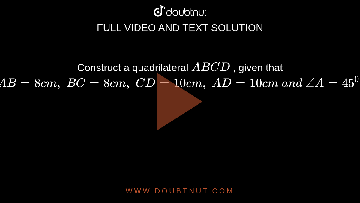Construct a quadrilateral `A B C D`
, given that `A B=8c m ,\ B C=8c m ,\ C D=10 c m ,\ A D=10 c m\ a n d\ /_A=45^0dot`