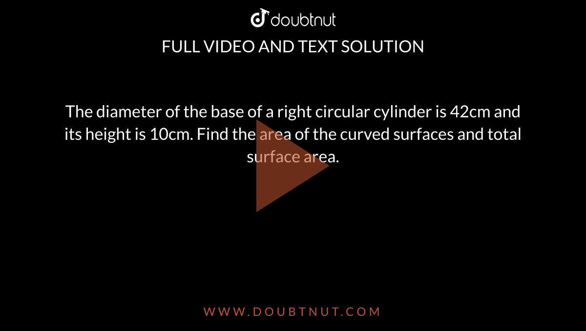 The diameter of the base of a right circular
  cylinder is 42cm and its height is 10cm. Find the area of the curved surfaces
  and total surface area.
