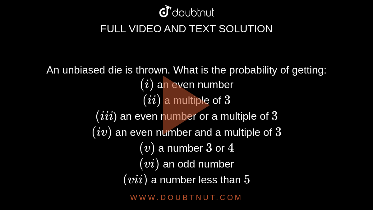 An unbiased die is thrown. What is the probability of getting:<br>
`(i)` an even number<br>
  `(ii)` a multiple of `3`<br>
`(iii`) an even number or a multiple of `3`<br>
`(iv)` an even number and a multiple of `3`<br>
`(v)` a number `3` or `4`<br>
  `(vi)` an odd number<br>
`(vii)` a number less than `5`<br>
`(viii)` a number greater than `3`<br>
`(ix)` a number between `3` and `6`